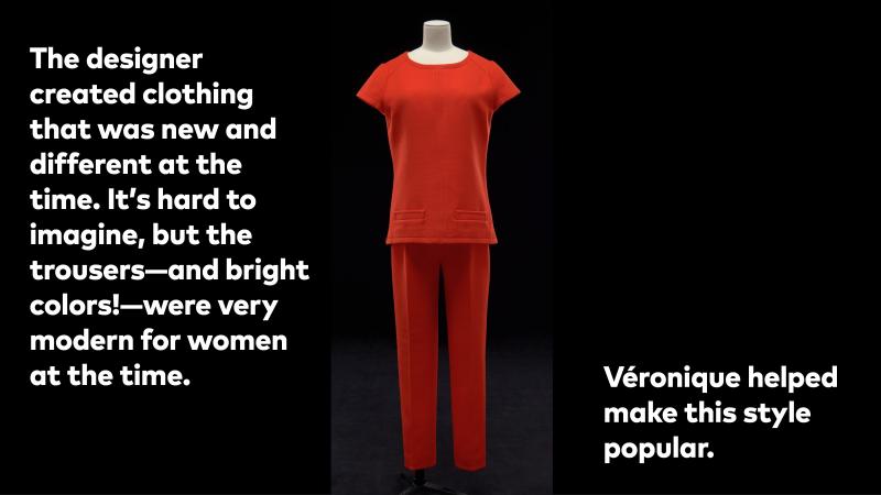 The designer created clothing that was new and different at the time. It's hard to imagine, but the trousers—and bright colors—were very modern for women at the time. Veronique helped make this style popular.